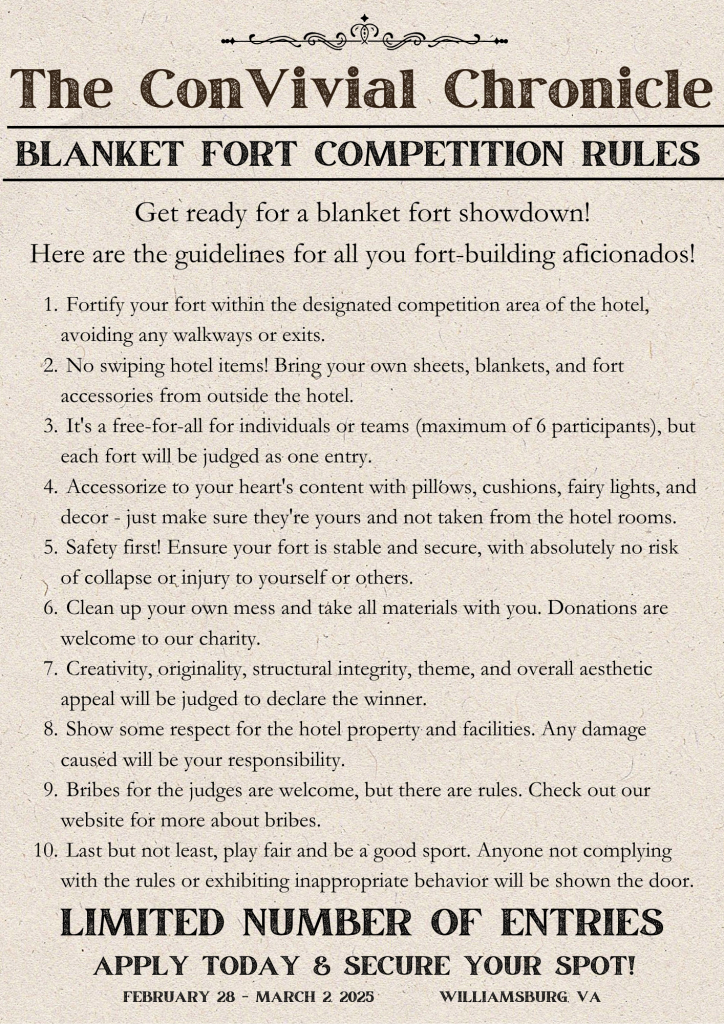 The ConVivial Chronicle
Blanket Fort Competition Rules
Get ready for a blanket fort showdown! 
Here are the guidelines for all you fort-building aficionados!

 Fortify your fort within the designated competition area of the hotel, avoiding any walkways or exits.
 No swiping hotel items! Bring your own sheets, blankets, and fort accessories from outside the hotel.
 It's a free-for-all for individuals or teams (maximum of 6 participants), but each fort will be judged as one entry.
 Accessorize to your heart's content with pillows, cushions, fairy lights, and decor - just make sure they're yours and not taken from the hotel rooms.
 Safety first! Ensure your fort is stable and secure, with absolutely no risk of collapse or injury to yourself or others.
 Clean up your own mess and take all materials with you. Donations are welcome to our charity. 
 Creativity, originality, structural integrity, theme, and overall aesthetic appeal will be judged to declare the winner.
 Show some respect for the hotel property and facilities. Any damage caused will be your responsibility.
 Bribes for the judges are welcome, but there are rules. Check out our website for more about bribes.
 Last but not least, play fair and be a good sport. Anyone not complying with the rules or exhibiting inappropriate behavior will be shown the door.
Limited number of entries
Apply today & Secure your spot!
February 28 - March 2, 2025         
Williamsburg, VA